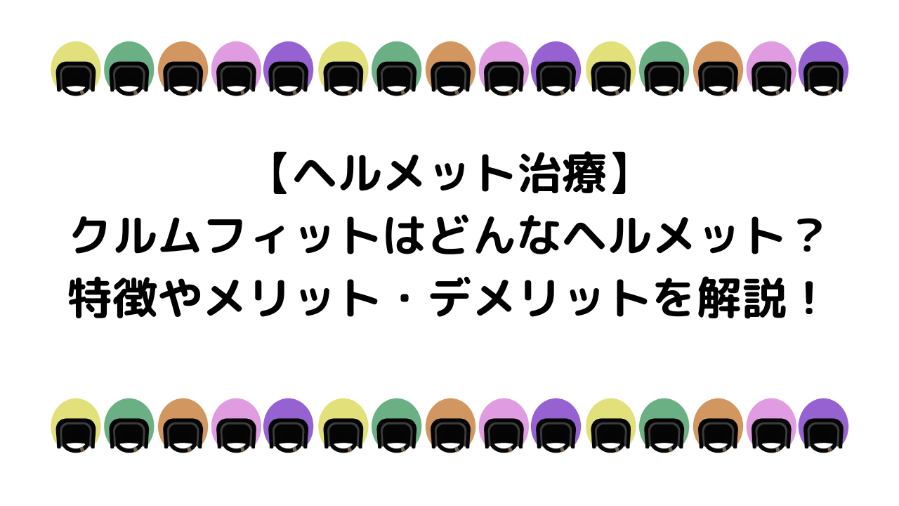 クルムフィットはどんなヘルメット？特徴とメリットデメリットを解説！【ヘルメット治療】
